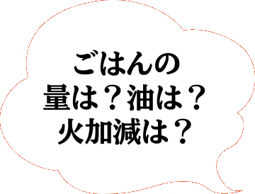 ごはんの量は？油は？火加減は？