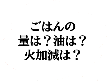 ごはんの量は？油は？火加減は？