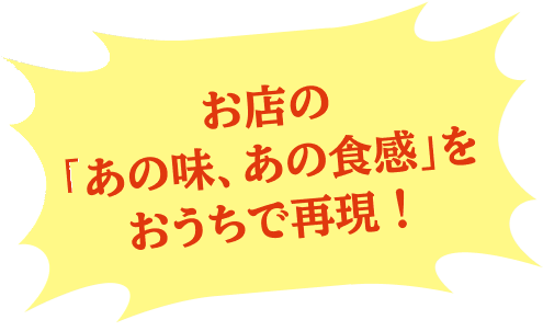 お店の「あの味、あの食感」をおうちで再現！