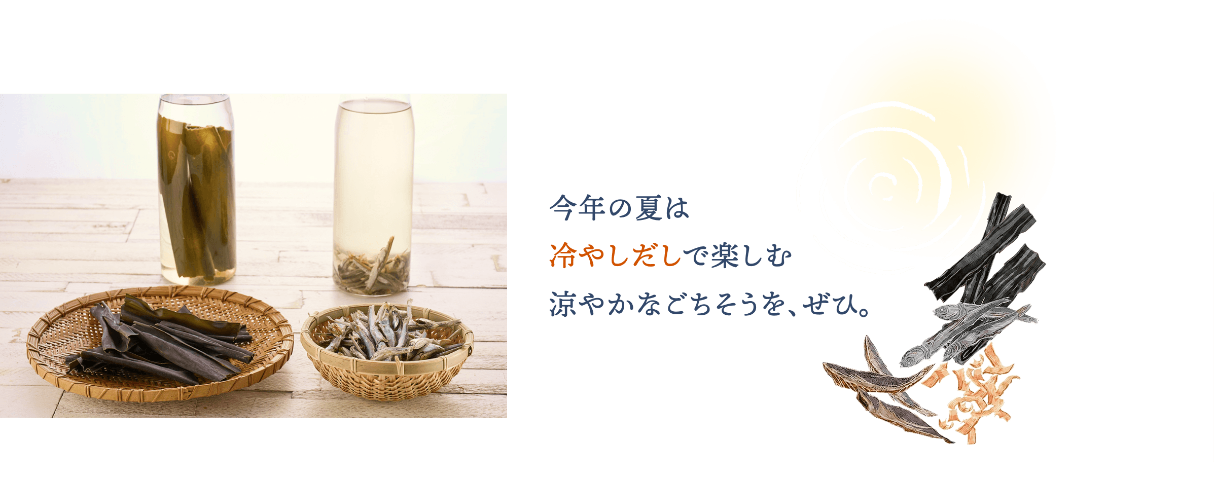今年の夏は冷やしだしで楽しむ 涼やかなごちそうを、ぜひ。