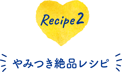 Recipe 2　やみつき絶品レシピ