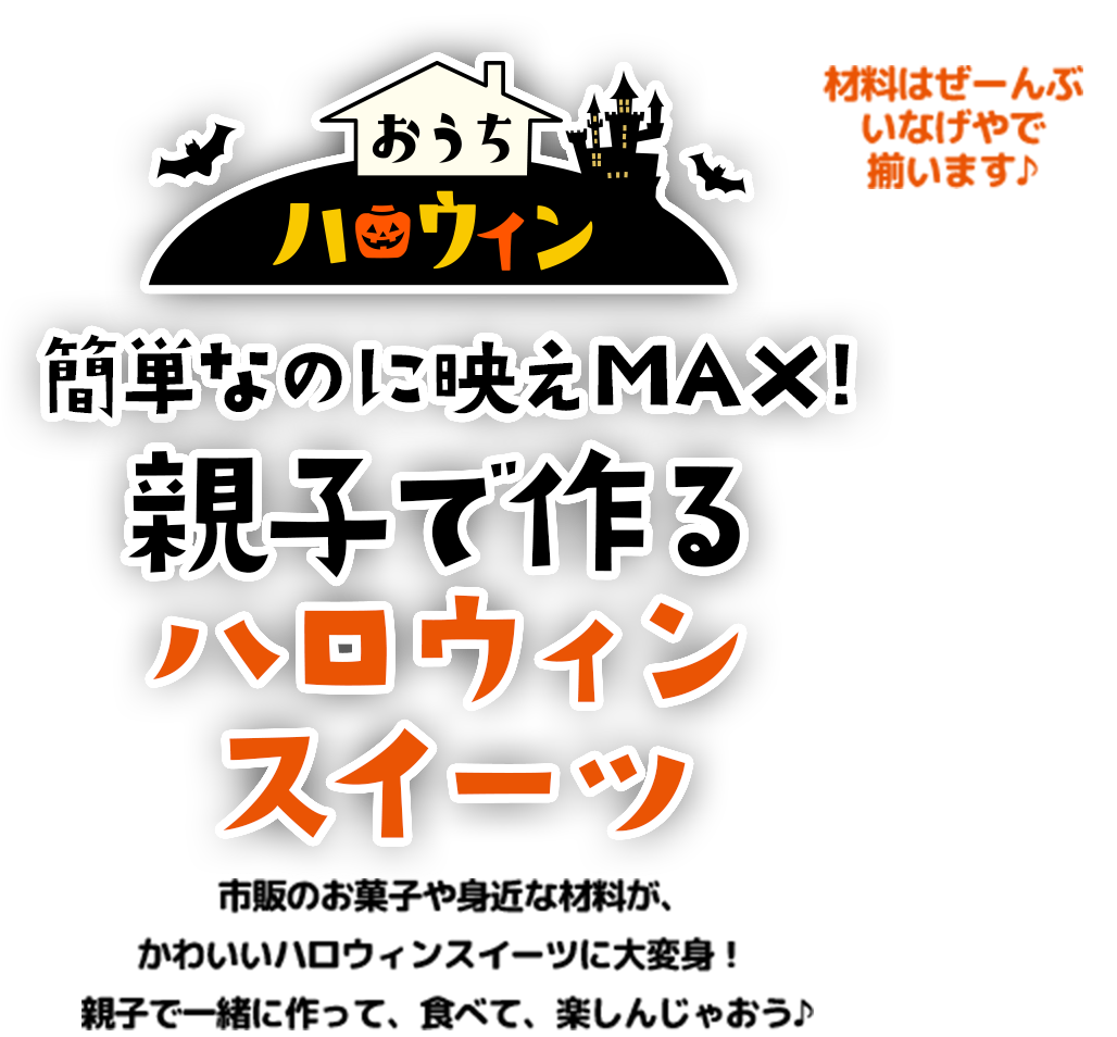 おうちハロウィン 簡単なのに映えMAX! 親子で作るハロウィンスイーツ 市販のお菓子や身近な材料が、かわいいハロウィンスイーツに大変身！親子で一緒に作って、食べて、楽しんじゃおう♪ 材料はぜーんぶいなげやで揃います♪