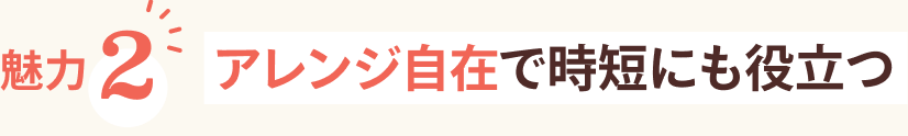 魅力2 アレンジ自在で時短にも役立つ