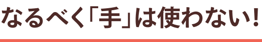 ㊙テク なるべく「手」は使わない！