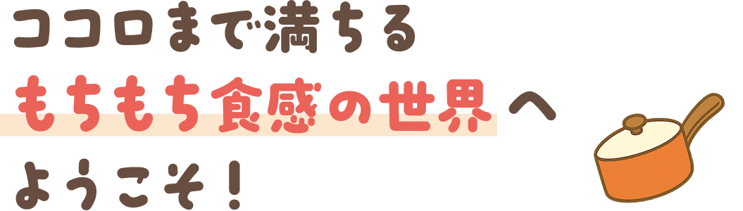 もちもち食感の世界へようこそ！
