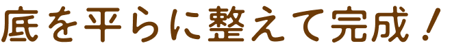 底を平らに整えて完成！
