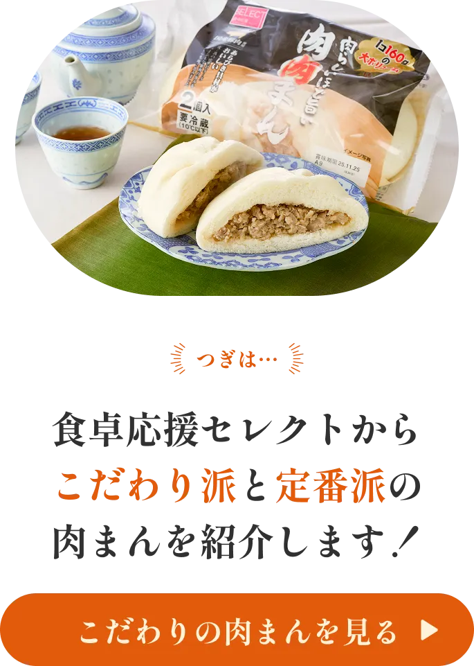 つぎは… 食卓応援セレクトから こだわり派と定番派の肉まんを紹介します！ こだわりの肉まんを見る