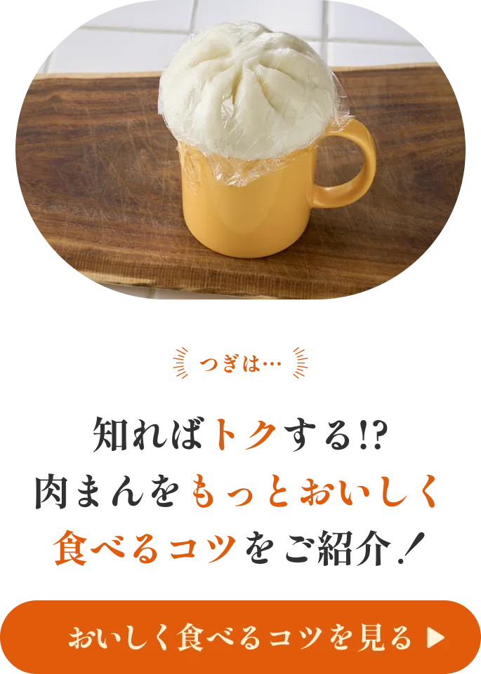 つぎは… 知ればトクする!? 肉まんをもっとおいしく食べるコツをご紹介！ 美味しく食べるコツを見る