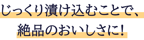 じっくり漬け込むことで、絶品のおいしさに!