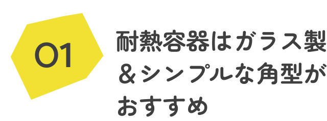 ①耐熱容器はガラス製&シンプルな角型はおすすめ