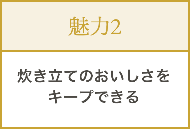 ②炊き立てのおいしさをキープできる