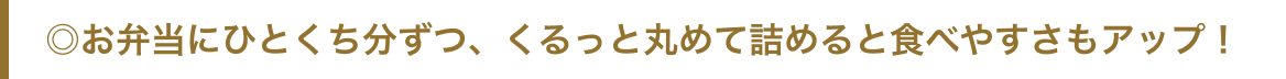 ◎お弁当にひとくち分ずつ、くるっと丸めて詰めると食べやすさもアップ！