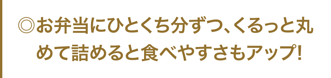 ◎お弁当にひとくち分ずつ、くるっと丸めて詰めると食べやすさもアップ！