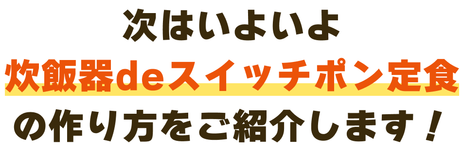 次はいよいよ炊飯器deスイッチポン定食の作り方をご紹介します！