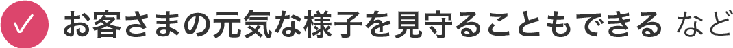 お客さまの元気な様子を見守ることもできる など